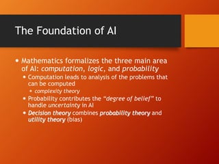The Foundation of AI
 Mathematics formalizes the three main area
of AI: computation, logic, and probability
 Computation leads to analysis of the problems that
can be computed
 complexity theory
 Probability contributes the “degree of belief” to
handle uncertainty in AI
 Decision theory combines probability theory and
utility theory (bias)
 