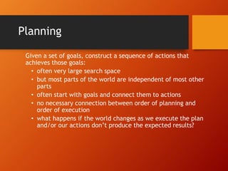 Planning
Given a set of goals, construct a sequence of actions that
achieves those goals:
• often very large search space
• but most parts of the world are independent of most other
parts
• often start with goals and connect them to actions
• no necessary connection between order of planning and
order of execution
• what happens if the world changes as we execute the plan
and/or our actions don’t produce the expected results?
 