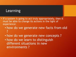 Learning
• If a system is going to act truly appropriately, then it
must be able to change its actions in the light of
experience:
• how do we generate new facts from old
?
• how do we generate new concepts ?
• how do we learn to distinguish
different situations in new
environments ?
 