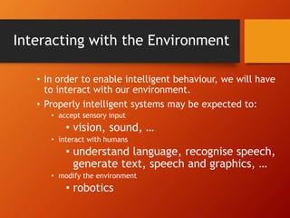 Interacting with the Environment
• In order to enable intelligent behaviour, we will have
to interact with our environment.
• Properly intelligent systems may be expected to:
• accept sensory input
• vision, sound, …
• interact with humans
• understand language, recognise speech,
generate text, speech and graphics, …
• modify the environment
• robotics
 