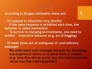 5
What is AI?
According to Douglas Hofstadter these are:
- To respond to situations very flexibly
If the same response is exhibited each time, the
behavior is called mechanical.
To survive in changing environments, one need to
exhibit innovative behavior (e.g. art of begging)
- To make sense out of ambiguous or contradictory
messages
We understand such messages because our knowledge
and experience allows us to place them in context.
(e.g. time flies like an arrow, buy this washing powder
versus buy that washing powder)
 