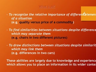 6
What is AI?
- To recognize the relative importance of different element
of a situation
(e.g. quality versus price of a commodity)
- To find similarities between situations despite difference
which may separate them
(e.g. chairs in two different pictures)
- To draw distinctions between situations despite similariti
which may link them
(e.g. differences in two cars)
These abilities are largely due to knowledge and experience
which allows you to place an information in its wider contex
 