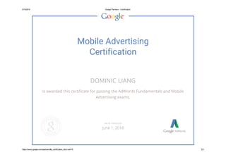 9/14/2015 Google Partners ­ Certification
https://www.google.com/partners/#p_certification_html;cert=6 2/3
Mobile Advertising
Certification
DOMINIC LIANG
is awarded this certificate for passing the AdWords Fundamentals and Mobile
Advertising exams.
VALID THROUGH
June 1, 2016
 
