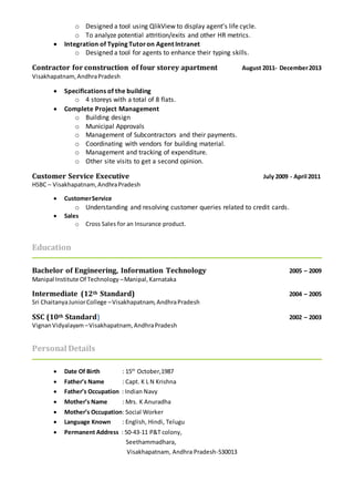 o Designed a tool using QlikView to display agent’s life cycle.
o To analyze potential attrition/exits and other HR metrics.
 Integration of Typing Tutoron Agent Intranet
o Designed a tool for agents to enhance their typing skills.
Contractor for construction of four storey apartment August 2011- December2013
Visakhapatnam,AndhraPradesh
 Specifications of the building
o 4 storeys with a total of 8 flats.
 Complete Project Management
o Building design
o Municipal Approvals
o Management of Subcontractors and their payments.
o Coordinating with vendors for building material.
o Management and tracking of expenditure.
o Other site visits to get a second opinion.
Customer Service Executive July 2009 - April 2011
HSBC – Visakhapatnam, AndhraPradesh
 CustomerService
o Understanding and resolving customer queries related to credit cards.
 Sales
o Cross Sales for an Insurance product.
Education
Bachelor of Engineering, Information Technology 2005 – 2009
Manipal Institute Of Technology –Manipal,Karnataka
Intermediate (12th Standard) 2004 – 2005
Sri ChaitanyaJuniorCollege –Visakhapatnam,AndhraPradesh
SSC (10th Standard) 2002 – 2003
VignanVidyalayam –Visakhapatnam,AndhraPradesh
Personal Details
 Date Of Birth : 15th
October,1987
 Father’s Name : Capt. K L N Krishna
 Father’s Occupation : Indian Navy
 Mother’s Name : Mrs. K Anuradha
 Mother’s Occupation: Social Worker
 Language Known : English, Hindi, Telugu
 Permanent Address : 50-43-11 P&T colony,
Seethammadhara,
Visakhapatnam, Andhra Pradesh-530013
 