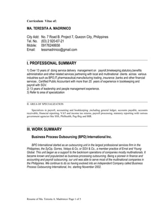 Curriculum Vitae of:
MA. TERESITA A. MADRINICO
City Add: No. 7 Road B. Project 7, Quezon City, Philippines
Tel. No. (63) 2 920-67-21
Mobile: 09176248658
Email: tessmadrinico@gmail.com
I. PROFESSIONAL SUMMARY
1) Over 13 years of doing service delivery management on payroll,timekeeping,statutory,benefits
administration and other related services partnering with local and multinational clients across various
industries such as BPO,IT,pharmaceutical,manufacturing trading ,insurance ,banks and other financial
services . Certified Public Accountant with more than 20 years of experience in bookkeeping and
payroll with SGV.
2) 13 years of leadership and people management experience.
3) Refer to area of specialization
II. AREA OF SPECIALIZATION
Specializes in payroll, accounting and bookkeeping ,including general ledger, accounts payable, accounts
receivable, financial reporting, VAT and income tax returns, payroll processing, statutory reporting with various
government agencies like SSS, Philhealth, Pag-Ibig and BIR.
III. WORK SUMMARY
Business Process Outsourcing (BPO) International Inc.
BPO International started as an outsourcing unit in the largest professional services firm in the
Philippines, the SyCip, Gorres, Velayo & Co, or SGV & Co., a member practice of Ernst and Young
Global. This unit began as a support to the backroom operations of companies mostly multinationals. It
became known and popularized as business processing outsourcing. Being a pioneer in finance and
accounting and payroll outsourcing, our unit was able to serve most of the multinational companies in
the Philippines. We continue to do so having evolved into an independent Company called Business
Process Outsourcing International, Inc. starting November 2002.
Resume of Ma. Teresita A. Madrinico/ Page 1 of 5
 