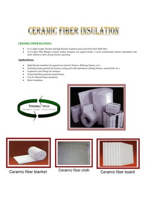 THERMAL TECH
Ceramic Fiber Insulation
CERAMIC FIBER BLANKET:
• It is a light weight, flexible and high thermal insulation processed from basic Bulk fiber.
• As Ceramic fiber Blanket contains neither inorganic nor organic binder, it never contaminates furnace atmosphere and
emits offensive odors during furnace operating.
Applications:
• High thermal insulation for general use (electric furnace, diffusing furnace, etc.)
• Insulating lining material for furnace ceiling and walls (petroleum refining furnace, tunnel kilns, etc.)
• Expansion joint fillings for furnaces.
• Sound absorbing material around burner.
• Use for Thermal Pipes Insulation.
• Boiler Insulation
 