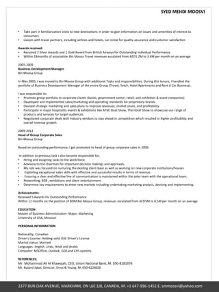 SYED MEHDI MOOSVI
2377 BUR OAK AVENUE, MARKHAM, ON L6E 1J8, CANADA, M. +1 647-996-1451 E. smmoosvi@yahoo.com
• Take part in familiarization visits to new destinations in order to gain information on issues and amenities of interest to
consumers
• Liaison with travel partners, including airlines and hotels, car rental for quality assurance and customer satisfaction
Awards received:
• Received 2 Silver Awards and 1 Gold Award from British Airways for Outstanding Individual Performance
• Within 18months of association Bin Moosa Travel revenues escalated from AED1.2M to 3.4M per month on an average
2005-2009
Business Development Manager
Bin Moosa Group
In May 2005, I was moved to Bin Moosa Group with additional Tasks and responsibilities. During this tenure, I handled the
portfolio of Business Development Manager of the entire Group (Travel, Yatch, Hotel Apartments and Rent A Car Business).
I was responsible to:
• Promote group portfolio to corporate clients (banks, government sector, retail, and exhibition & event companies)
• Developed and implemented sales/marketing and operating standards for proprietary brands.
• Devised strategic marketing and sales plans to improve revenues, market share, and profitability
• Participate in major hospitality events & exhibitions like ATM, Boat Show, The Hotel Show to showcase our range of
products and services for target audiences.
• Negotiated corporate deals with industry vendors to stay ahead in competition which resulted in higher profitability and
overall revenue growth.
2009-2013
Head of Group Corporate Sales
Bin Moosa Group
Based on outstanding performance, I got promoted to head of group corporate sales in 2009.
In addition to previous task I also became responsible for,
• Hiring and assigning tasks to the work force
• Advisory to the chairman for important decision makings and approvals.
• My role was focused on nurturing the existing client base as well as working on new corporate institutions/houses
• Exploiting exceptional sales skills with effective and successful results in terms of revenue.
• Ensuring a clear and effective line of communication is maintained within the sales team with the operational team.
• Networking, B2B , exhibitions and client entertainment
• Determine key requirements to enter new markets including undertaking marketing analysis, devising and implementing.
Achievements:
Received 5 Awards for Outstanding Performance
Within 12 months on the position of BDM Bin Moosa Group, revenues escalated from AED5M to 8.5M per month on an average
EDUCATION
Master of Business Administration- Major: Marketing
University of USA, Missouri
PERSONAL INFORMATION
Nationality: Canadian
Driver’s License: Holding valid UAE Driver’s License
Marital status: Married
Languages: English, Urdu, Hindi and Arabic
Computer: MSOffice, Outlook, GDS and CRS systems
REFERENCES:
Mr. Mohammad Ali Al Khawajah, CEO, Union National Bank, M. 050-8181376
Mr. Buland Iqbal, Director, Ernst & Young, M. 050-6224026
 