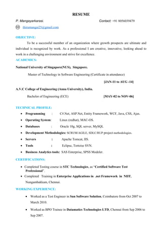 RESUME
P. Mangayarkarasi. Contact: +91 8056039479
thirumangai25@gmail.com
OBJECTIVE:
To be a successful member of an organization where growth prospects are ultimate and
individual is recognized by work. As a professional I am creative, innovative, looking ahead to
work in a challenging environment and strive for excellence.
ACADEMICS:
National University of Singapore(NUS), Singapore.
Master of Technology in Software Engineering (Certificate in attendance)
[JAN-11 to AUG -14]
A.V.C College of Engineering (Anna University), India.
Bachelor of Engineering (ECE) [MAY-02 to NOV-06]
TECHNICAL PROFILE:
• Programming : C#.Net, ASP.Net, Entity Framework, WCF, Java, CSS, Ajax.
• Operating System: Linux (redhat), MAC-OS.
• Databases : Oracle 10g, SQL server, MySQL
• Development Methodologies: SCRUM/AGILE, SDLC/RUP project methodologies.
• Servers : Apache Tomcat, IIS.
• Tools : Eclipse, Tortoise SVN.
• Business Analytics tools: SAS Enterprise, SPSS Modeler.
CERTIFICATIONS:
• Completed Testing course in STC Technologies, as “Certified Software Test
Professional”.
• Completed Training in Enterprise Applications in .net Framework in NIIT,
Nungambakkam, Chennai.
WORKING EXPERIENCE:
• Worked as a Test Engineer in Sun Software Solution, Coimbatore from Oct 2007 to
March 2010.
• Worked as BPO Trainee in Datamatics Technologies LTD, Chennai from Sep 2006 to
Sep 2007.
 