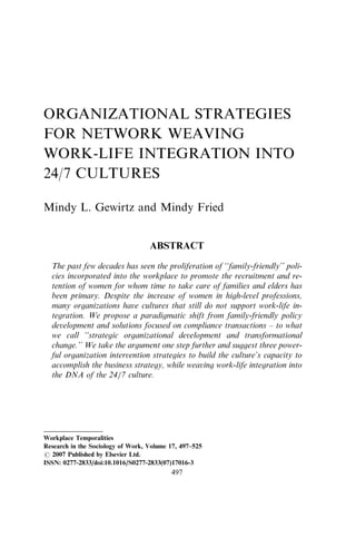 ORGANIZATIONAL STRATEGIES
FOR NETWORK WEAVING
WORK-LIFE INTEGRATION INTO
24/7 CULTURES
Mindy L. Gewirtz and Mindy Fried
ABSTRACT
The past few decades has seen the proliferation of ‘‘family-friendly’’ poli-
cies incorporated into the workplace to promote the recruitment and re-
tention of women for whom time to take care of families and elders has
been primary. Despite the increase of women in high-level professions,
many organizations have cultures that still do not support work-life in-
tegration. We propose a paradigmatic shift from family-friendly policy
development and solutions focused on compliance transactions – to what
we call ‘‘strategic organizational development and transformational
change.’’ We take the argument one step further and suggest three power-
ful organization intervention strategies to build the culture’s capacity to
accomplish the business strategy, while weaving work-life integration into
the DNA of the 24/7 culture.
Workplace Temporalities
Research in the Sociology of Work, Volume 17, 497–525
r 2007 Published by Elsevier Ltd.
ISSN: 0277-2833/doi:10.1016/S0277-2833(07)17016-3
497
 