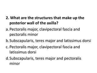2. What are the structures that make up the
posterior wall of the axilla?
a.Pectoralis major, clavipectoral fascia and
pectoralis minor
b.Subscapularis, teres major and latissimus dorsi
c. Pectoralis major, clavipectoral fascia and
latissimus dorsi
d.Subscapularis, teres major and pectoralis
minor
 