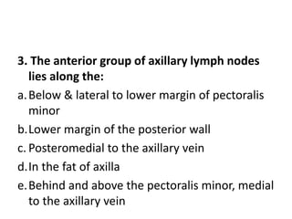 3. The anterior group of axillary lymph nodes
lies along the:
a.Below & lateral to lower margin of pectoralis
minor
b.Lower margin of the posterior wall
c. Posteromedial to the axillary vein
d.In the fat of axilla
e.Behind and above the pectoralis minor, medial
to the axillary vein
 