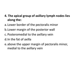 4. The apical group of axillary lymph nodes lies
along the:
a.Lower border of the pectoralis minor
b.Lower margin of the posterior wall
c. Posteromedial to the axillary vein
d.In the fat of axilla
e.above the upper margin of pectoralis minor,
medial to the axillary vein
 