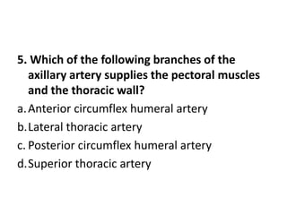 5. Which of the following branches of the
axillary artery supplies the pectoral muscles
and the thoracic wall?
a.Anterior circumflex humeral artery
b.Lateral thoracic artery
c. Posterior circumflex humeral artery
d.Superior thoracic artery
 