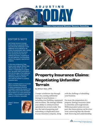 Property Insurance Claims:
Negotiating Unfamiliar
Terrain
Adjusters International Disaster Recovery Consulting
By William Rake, SPPA
A major windstorm rips through
your city, causing substantial
damage to your business —
including your building, equipment
and inventory. The damage inhibits
your ability to conduct normal
operations for several weeks. You
face the task of preparing and
submitting a complicated claim
to your insurance company, along
with the challenge of rebuilding
your business.
For most, the preparation of a
property damage insurance claim
is unfamiliar and rough terrain.
Without prudent action on your
part, the claims process can be even
more unnerving than the disaster
itself. Knowing and understanding
EDITOR’S NOTE
Just having insurance coverage
in place does not guarantee that a
loss will be fully reimbursed. A final
settlement can be affected by the
actions the policyholder takes, starting
from the moment the loss occurs.
From securing the loss site and
notifying the insurer, to agreeing on
the final settlement, the policyholder
needs to be prepared, organized and
proactive.
In this issue of Adjusting Today
veteran public adjuster William Rake
offers his take on the “dos” and
“don’ts” of responding to a property
loss. His article offers sound advice —
from the first steps to final settlement
negotiations. This is important and
interesting reading for all those
who could be involved in a property
insurance claim.
Space constraints permit us to provide
only an overview of the process.
A claims professional should be
consulted to explore the process in full
detail. Since some of this information
may be basic to our more experienced
readers, it may be helpful to pass this
issue on to clients or associates.
Sheila E. Salvatore
Editor
 
