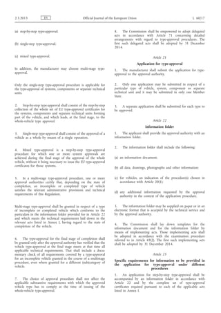 (a) step-by-step type-approval;
(b) single-step type-approval;
(c) mixed type-approval.
In addition, the manufacturer may choose multi-stage type-
approval.
Only the single-step type-approval procedure is applicable for
the type-approval of systems, components or separate technical
units.
2. Step-by-step type-approval shall consist of the step-by-step
collection of the whole set of EU type-approval certificates for
the systems, components and separate technical units forming
part of the vehicle, and which leads, at the final stage, to the
whole-vehicle type approval.
3. Single-step type-approval shall consist of the approval of a
vehicle as a whole by means of a single operation.
4. Mixed type-approval is a step-by-step type-approval
procedure for which one or more system approvals are
achieved during the final stage of the approval of the whole
vehicle, without it being necessary to issue the EU type-approval
certificates for those systems.
5. In a multi-stage type-approval procedure, one or more
approval authorities certify that, depending on the state of
completion, an incomplete or completed type of vehicle
satisfies the relevant administrative provisions and technical
requirements of this Regulation.
Multi-stage type-approval shall be granted in respect of a type
of incomplete or completed vehicle which conforms to the
particulars in the information folder provided for in Article 22
and which meets the technical requirements laid down in the
relevant acts listed in Annex I, having regard to the state of
completion of the vehicle.
6. The type-approval for the final stage of completion shall
be granted only after the approval authority has verified that the
vehicle type-approved at the final stage meets at that time all
applicable technical requirements. That shall include a docu­
mentary check of all requirements covered by a type-approval
for an incomplete vehicle granted in the course of a multistage
procedure, even where granted for a different (sub)category of
vehicle.
7. The choice of approval procedure shall not affect the
applicable substantive requirements with which the approved
vehicle type has to comply at the time of issuing of the
whole-vehicle type-approval.
8. The Commission shall be empowered to adopt delegated
acts in accordance with Article 71 concerning detailed
arrangements with regard to type-approval procedures. The
first such delegated acts shall be adopted by 31 December
2014.
Article 21
Application for type-approval
1. The manufacturer shall submit the application for type-
approval to the approval authority.
2. Only one application may be submitted in respect of a
particular type of vehicle, system, component or separate
technical unit and it may be submitted in only one Member
State.
3. A separate application shall be submitted for each type to
be approved.
Article 22
Information folder
1. The applicant shall provide the approval authority with an
information folder.
2. The information folder shall include the following:
(a) an information document;
(b) all data, drawings, photographs and other information;
(c) for vehicles, an indication of the procedure(s) chosen in
accordance with Article 20(1);
(d) any additional information requested by the approval
authority in the context of the application procedure.
3. The information folder may be supplied on paper or in an
electronic format that is accepted by the technical service and
by the approval authority.
4. The Commission shall lay down templates for the
information document and for the information folder by
means of implementing acts. Those implementing acts shall
be adopted in accordance with the examination procedure
referred to in Article 69(2). The first such implementing acts
shall be adopted by 31 December 2014.
Article 23
Specific requirements for information to be provided in
the application for type-approval under different
procedures
1. An application for step-by-step type-approval shall be
accompanied by an information folder in accordance with
Article 22 and by the complete set of type-approval
certificates required pursuant to each of the applicable acts
listed in Annex I.
EN2.3.2013 Official Journal of the European Union L 60/17
 