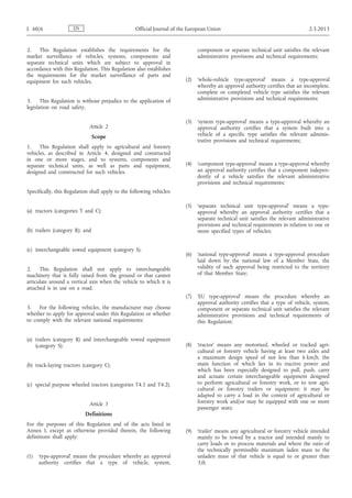 2. This Regulation establishes the requirements for the
market surveillance of vehicles, systems, components and
separate technical units which are subject to approval in
accordance with this Regulation. This Regulation also establishes
the requirements for the market surveillance of parts and
equipment for such vehicles.
3. This Regulation is without prejudice to the application of
legislation on road safety.
Article 2
Scope
1. This Regulation shall apply to agricultural and forestry
vehicles, as described in Article 4, designed and constructed
in one or more stages, and to systems, components and
separate technical units, as well as parts and equipment,
designed and constructed for such vehicles.
Specifically, this Regulation shall apply to the following vehicles:
(a) tractors (categories T and C);
(b) trailers (category R); and
(c) interchangeable towed equipment (category S).
2. This Regulation shall not apply to interchangeable
machinery that is fully raised from the ground or that cannot
articulate around a vertical axis when the vehicle to which it is
attached is in use on a road.
3. For the following vehicles, the manufacturer may choose
whether to apply for approval under this Regulation or whether
to comply with the relevant national requirements:
(a) trailers (category R) and interchangeable towed equipment
(category S);
(b) track-laying tractors (category C);
(c) special purpose wheeled tractors (categories T4.1 and T4.2).
Article 3
Definitions
For the purposes of this Regulation and of the acts listed in
Annex I, except as otherwise provided therein, the following
definitions shall apply:
(1) ‘type-approval’ means the procedure whereby an approval
authority certifies that a type of vehicle, system,
component or separate technical unit satisfies the relevant
administrative provisions and technical requirements;
(2) ‘whole-vehicle type-approval’ means a type-approval
whereby an approval authority certifies that an incomplete,
complete or completed vehicle type satisfies the relevant
administrative provisions and technical requirements;
(3) ‘system type-approval’ means a type-approval whereby an
approval authority certifies that a system built into a
vehicle of a specific type satisfies the relevant adminis­
trative provisions and technical requirements;
(4) ‘component type-approval’ means a type-approval whereby
an approval authority certifies that a component indepen­
dently of a vehicle satisfies the relevant administrative
provisions and technical requirements;
(5) ‘separate technical unit type-approval’ means a type-
approval whereby an approval authority certifies that a
separate technical unit satisfies the relevant administrative
provisions and technical requirements in relation to one or
more specified types of vehicles;
(6) ‘national type-approval’ means a type-approval procedure
laid down by the national law of a Member State, the
validity of such approval being restricted to the territory
of that Member State;
(7) ‘EU type-approval’ means the procedure whereby an
approval authority certifies that a type of vehicle, system,
component or separate technical unit satisfies the relevant
administrative provisions and technical requirements of
this Regulation;
(8) ‘tractor’ means any motorised, wheeled or tracked agri­
cultural or forestry vehicle having at least two axles and
a maximum design speed of not less than 6 km/h, the
main function of which lies in its tractive power and
which has been especially designed to pull, push, carry
and actuate certain interchangeable equipment designed
to perform agricultural or forestry work, or to tow agri­
cultural or forestry trailers or equipment; it may be
adapted to carry a load in the context of agricultural or
forestry work and/or may be equipped with one or more
passenger seats;
(9) ‘trailer’ means any agricultural or forestry vehicle intended
mainly to be towed by a tractor and intended mainly to
carry loads or to process materials and where the ratio of
the technically permissible maximum laden mass to the
unladen mass of that vehicle is equal to or greater than
3,0;
ENL 60/6 Official Journal of the European Union 2.3.2013
 