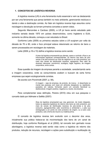 9
1. CONCEITOS DE LOGÍSTICA REVERSA
A logística reversa (LR) é uma ferramenta muito essencial e vem se destacando
por ser uma ferramenta que pensa também no meio ambiente, gerenciando resíduos e
dando a eles a destinação correta. Ao falar em logística reversa logo assuntos como
reciclagem e devolução se tornam primeiros conceitos a serem vistos.
Segundo Marcondes e Cardoso (2005), a LR já havia sendo estudada pela
indústria seriada desde 1975 em países desenvolvidos, como Inglaterra e EUA,
somente na última década, começou a ser estudada no Brasil.
Conforme Leite (2009) os primeiros estudos sobre a LR surgiram por volta da
década de 70 e 80, onde o foco principal estava relacionado ao retorno de bens a
serem processados em reciclagem de materiais.
Leite (2009; p.16 e 15) define a logística reversa como sendo:
A área da logística empresarial que planeja, opera e controla o fluxo e as
informações logísticas correspondentes, do retorno dos bens de pós-
venda e de pós-consumo ao ciclo de negócios ou ao ciclo produtivo, por
meio dos canais de distribuição reversos, agregando- lhes valor de
diversas naturezas: econômico, ecológico, legal, logístico, de imagem
corporativa, entre outras.
Essa questão da imagem da empresa perante a sociedade, caracterizando seria
a imagem corporativa, onde os consumidores avaliam e buscam de certa forma
empresas que sejam ecologicamente corretas.
De acordo com Ponchirolli (2007, p. 58),
A imagem – seja de empresa, de produto, de marca – é desenhada na
mente das pessoas com base em atributos desejáveis ou rejeitáveis,
pautados em valores, formando assim um conceito favorável ou
desfavorável, imagem positiva, negativa ou neutra, da empresa.
Para complementar essa definição, Pereira (2010) citou em sua pesquisa o
conceito dado por Adlmaier e Sellitto (2007):
Área da logística empresarial que visa gerenciar, de modo integrado,
todos os aspectos logísticos do retorno dos bens ao ciclo produtivo, por
meio de canais de distribuição reversos de pós-venda e de pós-
consumo, agregando-lhes valor econômico e ambiental (...) pela sua
reintegração a um ponto do ciclo produtivo de origem, ou a outro ciclo
produtivo, sob a forma de insumo ou matéria-prima.
O conceito de logística reversa tem evoluído com o decorrer dos anos,
inicialmente sua prática tratava-se da movimentação dos bens de um canal de
distribuição, hoje conforme Rodrigues et al (2002), tal conceito tem ganhado novas
abordagens, a logística reversa está sendo vista como a logística do retorno dos
produtos, redução de recursos, reciclagem e ações para substituição e reutilização de
 