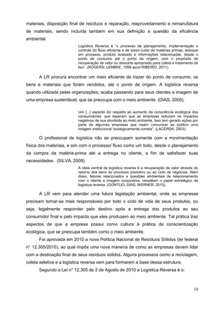 10
materiais, disposição final de resíduos e reparação, reaproveitamento e remanufatura
de materiais, sendo incluída também em sua definição a questão da eficiência
ambiental.
Logística Reversa é “o processo de planejamento, implementação e
controle do fluxo eficiente e de baixo custo de matérias primas, estoque
em processo, produto acabado e informações relacionadas, desde o
ponto de consumo até o ponto de origem, com o propósito de
recuperação de valor ou descarte apropriado para coleta e tratamento de
lixo”. (ROGERS; LEMBKE, 1999 apud RIBEIRO, 2011).
A LR procura encontrar um meio eficiente de trazer do ponto de consumo, os
bens e materiais que foram vendidos, até o ponto de origem. A logística reversa
quando utilizada pelas organizações, acaba passando para seus clientes a imagem de
uma empresa sustentável, que se preocupa com o meio ambiente. (DIAS, 2005).
Um [...] aspecto diz respeito ao aumento da consciência ecológica dos
consumidores, que esperam que as empresas reduzam os impactos
negativos de sua atividade ao meio ambiente. Isso tem gerado ações por
parte de algumas empresas que visam comunicar ao público uma
imagem institucional “ecologicamente correta”. (LACERDA, 2003).
O profissional de logística não se preocupam somente com a movimentação
física dos materiais, e sim com o processo/ fluxo como um todo, desde o planejamento
da compra da matéria-prima até a entrega no cliente, a fim de satisfazer suas
necessidades. (SILVA, 2009).
A ideia central da logística reversa é a recuperação de valor através do
retorno dos bens ao processo produtivo ou ao ciclo de negócios. Além
disso, fatores relacionados a questões ambientais de relacionamento
com o cliente e imagem corporativa, ressaltam o papel estratégico da
logística reversa. (GONTIJO; DIAS; WERNER, 2010).
A LR vem para atender uma futura legislação ambiental, onde as empresas
precisam tornar-se mais responsáveis por todo o ciclo de vida de seus produtos, ou
seja, legalmente responder pelo destino após a entrega dos produtos ao seu
consumidor final e pelo impacto que eles produzem ao meio ambiente. Tal prática traz
aspectos de que a empresa possui como cultura à prática de conscientização
ecológica, que se preocupa também como o meio ambiente.
Foi aprovada em 2010 a nova Política Nacional de Resíduos Sólidos (lei federal
n° 12.305/2010), ao qual impôs uma nova maneira de como as empresas devem lidar
com a destinação final de seus resíduos sólidos. Alguns processos como a reciclagem,
coleta seletiva e a logística reversa vem para formarem a base dessa estrutura.
Segundo a Lei n° 12.305 de 2 de Agosto de 2010 a Logística Reversa é o:
 