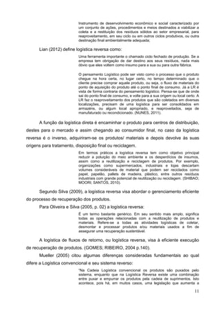 11
Instrumento de desenvolvimento econômico e social caracterizado por
um conjunto de ações, procedimentos e meios destinados a viabilizar a
coleta e a restituição dos resíduos sólidos ao setor empresarial, para
reaproveitamento, em seu ciclo ou em outros ciclos produtivos, ou outra
destinação final ambientalmente adequada;
Lian (2012) define logística reversa como:
Uma ferramenta importante o chamado ciclo fechado de produção. Se a
empresa tem obrigação de dar destino aos seus resíduos, nada mais
óbvio que eles voltem como insumo para a sua ou para outra fábrica.
O pensamento Logístico pode ser visto como o processo que o produto
chegue na hora certa, no lugar certo, no tempo determinado que o
cliente precise comprar aquele produto, ou seja, o fluxo de materiais do
ponto de aquisição do produto até o ponto final de consumo. Já a LR é
vista de forma contraria do pensamento logístico. Pensa-se que de onde
sai do ponto final de consumo, e volte para a sua origem ou local certo. A
LR faz o reaproveitamento dos produtos que são coletados em diversas
localizações, precisam de uma logística para ser consolidados em
armazéns, ou algum local apropriado, e reaproveitados, seja de
manufaturado ou recondicionado. (NUNES, 2011).
A função da logística direta é encaminhar o produto para centros de distribuição,
destes para o mercado e assim chegando ao consumidor final, no caso da logística
reversa é o inverso, adquiriram-se os produtos/ materiais e depois devolve às suas
origens para tratamento, disposição final ou reciclagem.
Em termos práticos a logística reversa tem como objetivo principal
reduzir a poluição do meio ambiente e os desperdícios de insumos,
assim como a reutilização e reciclagem de produtos. Por exemplo,
organizações como supermercados, industriais e lojas descartam
volumes consideráveis de material que podem ser reciclados como
papel, papelão, pallets de madeira, plástico, entre outros resíduos
industriais com grande potencial de reutilização ou reciclagem. (SHIBAO;
MOORI; SANTOS, 2010).
Segundo Silva (2009), a logística reversa visa abordar o gerenciamento eficiente
do processo de recuperação dos produtos.
Para Oliveira e Silva (2005, p. 02) a logística reversa:
É um termo bastante genérico. Em seu sentido mais amplo, significa
todas as operações relacionadas com a reutilização de produtos e
materiais. Refere-se a todas as atividades logísticas de coletar,
desmontar e processar produtos e/ou materiais usados a fim de
assegurar uma recuperação sustentável.
A logística de fluxos de retorno, ou logística reversa, visa à eficiente execução
de recuperação de produtos. (GOMES; RIBEIRO, 2004 p.140).
Mueller (2005) citou algumas diferenças consideradas fundamentais ao qual
difere a Logística convencional e seu sistema reverso:
“Na Cadeia Logística convencional os produtos são puxados pelo
sistema, enquanto que na Logística Reversa existe uma combinação
entre puxar e empurrar os produtos pela cadeia de suprimentos. Isto
acontece, pois há, em muitos casos, uma legislação que aumenta a
 
