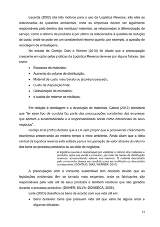 14
Lacerda (2002) cita três motivos para o uso da Logística Reversa, são elas as
relacionadas às questões ambientais, onde as empresas devem ser legalmente
responsáveis pelo destino dos resíduos/ materiais; as relacionadas à diferenciação de
serviço, como o retorno de produtos e por ultimo os relacionados à questão de redução
de custo, onde se pode ver um considerável retorno quanto, por exemplo, a questão de
reciclagem de embalagens.
No estudo de Gontijo; Dias e Werner (2010) foi citado que a preocupação
crescente em optar pelas práticas da Logística Reversa deve-se por alguns fatores, tais
como:
 Escassez de materiais;
 Aumento do volume de distribuição;
 Material de custo mais barato ou já pré-processado;
 Custo de disposição final;
 Globalização de mercados;
 e custos de retornar os resíduos.
Em relação à reciclagem e a devolução de materiais, Cabral (2012) considera
que “ter esse tipo de conduta faz parte das preocupações constantes das empresas
que adotam a sustentabilidade e a responsabilidade social como diferenciais de seus
negócios”.
Gontijo et al (2010) declara que a LR vem propor que é possível ter crescimento
econômico preservando ao mesmo tempo o meio ambiente. Ainda citam que a ideia
central da logística reversa está voltada para a recuperação de valor através do retorno
dos bens ao processo produtivo ou ao ciclo de negócios.
A logística reversa é responsável por viabilizar o retorno dos materiais e
produtos, após sua venda e consumo, por meio de canais de distribuição
reversos, acrescentando valores aos mesmos. O material descartado
pelo consumidor devera ser recolhido para ser reutilizado ou descartado
corretamente. (GONTIJO; DIAS; WERNER, 2010).
A preocupação com o consumo sustentável tem crescido devido que as
legislações ambientais têm se tornado mais exigentes, onde os fabricantes são
responsáveis pela vida útil de seus produtos e também resíduos que são gerados
durante o processo produtivo. (DAHER; SILVA; DONSECA, 2006).
Leite (2003) classifica os bens de acordo com sua vida útil em:
 Bens duráveis: bens que possuem vida útil que varia de alguns anos e
algumas décadas;
 