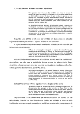 16
1.1. Ciclo Reverso de Pós-Consumo e Pós-Venda
Uma parcela dos bens que são vendidos por meio da cadeia de
distribuição direta retorna ao ciclo de negócios ou produtivo pelos canais
de distribuição reversos. Os bens de pós-venda, um pouco ou sem
nenhum uso, constituem os canais reversos de pós-vendas, enquanto os
bens de pós-consumo, que foram usados e não apresentam interesse ao
primeiro possuidor, serão retornados pelos canais reversos de pós-
consumo. (LEITE, 2003, p.12).
Os bens de pós-vendas retornam por diferentes motivos e utilizam, em
grande parte os próprios canais de distribuição direta, enquanto os bens
de pós-consumo possuem uma organização própria que dará origem ao
gerenciamento reverso. Os canais reversos de pós-consumo
subdividem-se em reversos de reuso de bens duráveis de semiduráveis,
de desmanche de bens duráveis e de reciclagem de produtos e materiais
constituintes. (SILVA, 2009).
Segundo Leite (2009) a LR pode ser dividida em duas áreas de atuação:
Logística reversa de pós-venda e Logística reversa de pós-consumo:
A logística reversa de pós-venda está relacionada à devolução dos produtos que
tenha pouco ou nenhum uso.
O fluxo de bens de pós-venda pode se originar de várias formas, por
problemas de performance do produto ou por garantias comerciais; ao
mesmo tempo, pode se originar em diferentes momentos da distribuição
direta, ou seja, do consumidor final para o varejista ou entre membros da
cadeia de distribuição direta. (LEITE, 2003 p.9).
Enquadram-se nesse processo os produtos que tenham pouco ou nenhum uso,
com defeito, que vão para a assistência técnica ou que por algum motivo foram
devolvidos pelo consumidor, como por exemplo: computadores, notebooks, netbooks e
outros aparelhos de informática. (CABRAL, 2012).
Seu objetivo estratégico é o de agregar valor a um produto logístico que
é devolvido por razões comerciais, erros no processamento dos pedidos,
garantia dada pelo fabricante, defeitos ou falhas de funcionamento no
produto, avarias no transporte, entre outros motivos. Este fluxo de
retorno se estabelecerá entre os diversos elos da cadeia de distribuição
direta dependendo do objetivo estratégico ou motivo de seu retorno.
(LEITE, 2002).
Leite (2003) venha a definir a logística reversa de pós-vendas como:
“a específica área de atuação da logística reversa que se ocupa do
planejamento, da operação e do controle do fluxo físico e das
informações logísticas correspondentes do bem de pós-venda, sem uso
ou com pouco uso, que por diferentes motivos retornam aos diferentes
elos da cadeia de distribuição direta, que constituem uma parte dos
canais reversos pelos quais fluem esses produtos.”
Segundo Leite (2003), esses bens que se enquadram no fim da vida útil são
denominados produtos de pós-consumo que podem ser enviados a destinos finais
tradicionais, como a cremação ou os aterros sanitários, considerados meios seguros de
 