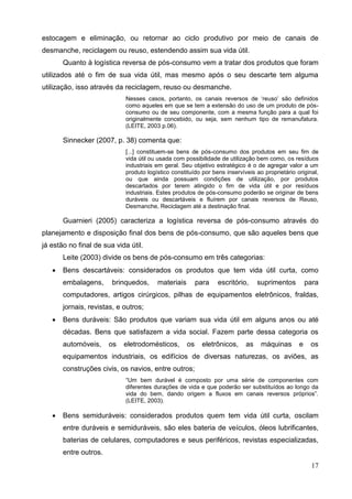 17
estocagem e eliminação, ou retornar ao ciclo produtivo por meio de canais de
desmanche, reciclagem ou reuso, estendendo assim sua vida útil.
Quanto à logística reversa de pós-consumo vem a tratar dos produtos que foram
utilizados até o fim de sua vida útil, mas mesmo após o seu descarte tem alguma
utilização, isso através da reciclagem, reuso ou desmanche.
Nesses casos, portanto, os canais reversos de ‘reuso’ são definidos
como aqueles em que se tem a extensão do uso de um produto de pós-
consumo ou de seu componente, com a mesma função para a qual foi
originalmente concebido, ou seja, sem nenhum tipo de remanufatura.
(LEITE, 2003 p.06).
Sinnecker (2007, p. 38) comenta que:
[...] constituem-se bens de pós-consumo dos produtos em seu fim de
vida útil ou usada com possibilidade de utilização bem como, os resíduos
industriais em geral. Seu objetivo estratégico é o de agregar valor a um
produto logístico constituído por bens inservíveis ao proprietário original,
ou que ainda possuam condições de utilização, por produtos
descartados por terem atingido o fim de vida útil e por resíduos
industriais. Estes produtos de pós-consumo poderão se originar de bens
duráveis ou descartáveis e fluírem por canais reversos de Reuso,
Desmanche, Reciclagem até a destinação final.
Guarnieri (2005) caracteriza a logística reversa de pós-consumo através do
planejamento e disposição final dos bens de pós-consumo, que são aqueles bens que
já estão no final de sua vida útil.
Leite (2003) divide os bens de pós-consumo em três categorias:
 Bens descartáveis: considerados os produtos que tem vida útil curta, como
embalagens, brinquedos, materiais para escritório, suprimentos para
computadores, artigos cirúrgicos, pilhas de equipamentos eletrônicos, fraldas,
jornais, revistas, e outros;
 Bens duráveis: São produtos que variam sua vida útil em alguns anos ou até
décadas. Bens que satisfazem a vida social. Fazem parte dessa categoria os
automóveis, os eletrodomésticos, os eletrônicos, as máquinas e os
equipamentos industriais, os edifícios de diversas naturezas, os aviões, as
construções civis, os navios, entre outros;
“Um bem durável é composto por uma série de componentes com
diferentes durações de vida e que poderão ser substituídos ao longo da
vida do bem, dando origem a fluxos em canais reversos próprios”.
(LEITE, 2003).
 Bens semiduráveis: considerados produtos quem tem vida útil curta, oscilam
entre duráveis e semiduráveis, são eles bateria de veículos, óleos lubrificantes,
baterias de celulares, computadores e seus periféricos, revistas especializadas,
entre outros.
 