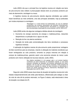 18
Leite (2003) cita que o principal foco da logística reversa em relação aos bens
de pós-consumo esta voltado à preocupação desses bens ao processo produtivo por
meio de desmanche, reciclagem ou reuso.
A logística reversa de pós-consumo aborda algumas atividades que podem
trazer benefícios ao meio ambiente, uma das principais atividades, hoje já praticadas
por muitas empresas é a reciclagem.
‘Reciclagem’ é o canal reverso de revalorização, em que os materiais
constituintes dos produtos descartados são extraídos industrialmente,
transformando-se em matérias-primas secundárias ou recicladas que
são reincorporadas à fabricação de novos produtos. (LEITE, 2003 p.07).
Leite (2009) ainda cita algumas vantagens obtidas através da reciclagem:
 Economia de energia economia de energia e matérias-primas, reduzindo
desperdícios e a poluição do ar, água e do solo;
 Redução do lixo nos aterros sanitários;
 Geração de renda pela comercialização dos itens recicláveis e processos
logísticos reversos.
A aplicação da logística reversa de pós-consumo pode proporcionar vantagens
de fator econômico para as empresas, visando à utilização de materiais recicláveis que
foram reintegrados ao ciclo produtivo, tornando os preços menores em relação à
compra de matérias-primas, gerando assim uma economia através do menor custo
produtivo com menor utilização de recursos naturais. (Leite, 2003).
Seu objetivo estratégico é o de agregar valor a um produto logístico
constituído por bens inservíveis ao proprietário original, ou que ainda
possuam condições de utilização, por produtos descartados por terem
atingido o fim de vida útil e por resíduos industriais. Estes produtos de
pós-consumo poderão se originar de bens duráveis ou descartáveis e
fluírem por canais reversos de Reuso, Desmanche, Reciclagem até a
destinação final. (LEITE, 2002).
Segundo Leite (2002) essas duas áreas de atuação da logística reversa tem sido
tratada independentemente até então pela literatura, diferenciada pelo estágio ou fase
do ciclo de vida útil do produto retornado, na Figura 2 abaixo, está relacionado à área
de atuação e as etapas da LR.
 