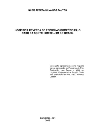 1
NÚBIA TEREZA SILVA DOS SANTOS
LOGÍSTICA REVERSA DE ESPONJAS DOMÉSTICAS: O
CASO DA SCOTCH BRITE – 3M DO BRASIL
Monografia apresentada como requisito
para a aprovação no Programa de Pós-
Graduação Latu Sensu – MBA em
Logística Empresarial e Supply Chain,
sob orientação do Prof. MsC. Maurício
Cassar.
Campinas - SP
2015
 