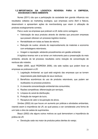 21
1.2 IMPORTANCIA DA LOGISTICA REVERSA PARA A EMPRESA,
SOCIEDADE E MEIO AMBIENTE
Nunes (2011) cita que a participação da sociedade tem grande influencia nos
resultados voltados ao marketing ecológico, que empresas como Abril e Natura,
desenvolvem e apresentam ações de merchandising que visam à utilização de
produtos ecologicamente corretos.
Para o autor as empresas que praticam a LR, terão como vantagens:
 Valorização de seus produtos através de clientes que procuram empresas
que possam oferecer um processo logístico reverso;
 Rentabilidade em todas as fases de retorno;
 Redução de custos: através do reaproveitamento de materiais e economia
com embalagens retornáveis;
 Imagem e reputação: adotando procedimentos em gestão ambiental.
A logística reversa vem a se tornar um instrumento para a preservação do meio
ambiente, através de tal processo resultados como redução de concentração de
resíduos são notados.
Muller (2005, apud PEDROSA 2008), cita sete razões que podem levar as
empresas as praticarem a LR:
1. Legislação Ambiental: ao qual está exigindo das empresas que se tornem
responsáveis pela destinação de seus resíduos;
2. Benefícios econômicos do uso de produtos retornáveis, que podem ser
reutilizados no processo produtivo;
3. A crescente conscientização ambiental dos consumidos;
4. Razões competitivas: diferenciação por serviços;
5. Limpeza do canal de distribuição;
6. Proteção de margem de lucro;
7. Recaptura de valor e recuperação de ativos.
Simões (2002) diz que houve um aumento por práticas e atividades ambientais,
visando assim à importância da LR, ao qual passou a ser considerada uma forma de
unir todo o clico da cadeia de suprimentos.
Biazzi (2002) cita alguns outros motivos ao qual demonstram a importância da
prática da LR:
 Devolução cada vez maior de produtos pelos clientes do varejo;
 