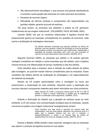 22
 Alto desenvolvimento tecnológico, o que provoca uma grande obsolescência
e aumenta a preocupação das empresas em evitar acúmulos de produtos;
 Escassez de recursos virgens;
 Dificuldade de eliminar produtos e componentes não reaproveitados nas
grandes cidades, gerando acumulo de resíduos.
“No atual cenário, as empresas que adotarem a prática da LR, ganharam
fortalecimento de sua imagem institucional”. (FELIZARDO; HATA; KEYAMA, 2002).
Lacerda (2002) cita que as iniciativas relacionadas à logística reversa têm
proporcionado ganhos às empresas, principalmente em questões de economia, onde
ocorre a reutilização de embalagens retornáveis.
Os clientes valorizam empresas que possuem políticas de retorno de
produtos, pois isso garante o direito de devolução ou troca de produtos.
Este processo envolve uma estrutura para recebimento, classificação e
expedição de produtos retornados, bem como um novo processo no
caso de uma nova saída desse mesmo produto. (NUNES, 2011).
Segundo Guarnieri (2005), as empresas que adotam a LR acabam gerando
vantagem competitiva em relação a outras empresas que não adotam, pois a logística
reversa torna-se uma diferenciação de serviço, facilitando a vida dos clientes.
Outro beneficio para a empresa, seria a redução de custos através da prática
pela reciclagem, ao qual tem trazido retornos consideráveis para as empresas. Esses
resultados são obtidos através da reutilização de embalagens e do reaproveitamento
de materiais da produção.
Através da LR surgem oportunidades como a reciclagem ou reuso que
proporcionam a preservação do meio ambiente, reduzindo assim a exploração dos
recursos naturais e recuperando materiais para serem retornados aos ciclos produtivos.
Pelos cálculos do CLRB, a economia reversa gera de R$ 15 a R$ 18
bilhões e tende a crescer fortemente à medida que as legislações
passem a contemplar outros segmentos. (CABRAL, 2012).
Visando a diminuição do impacto que a geração de resíduos causa ao meio
ambiente, a LR vem propor uma conscientização ecológica para as empresas, visando
comunicar ao público uma imagem institucional “ecologicamente correta”.
Outro beneficio que hoje ainda é ignorado por grande parte das
organizações, mas que deve ganhar relevância nos próximos anos é o
poder que a logística reversa tem em unir a indústria, o
atacado/distribuidor, o varejo e os demais elos da cadeia de
abastecimento em torno de vantagens mútuas. (MOTTA, 2011).
Chaves e Batalha (2008) também citam possíveis vantagens para as empresas
que aderem o processo de logística reversa em sua cadeia:
 