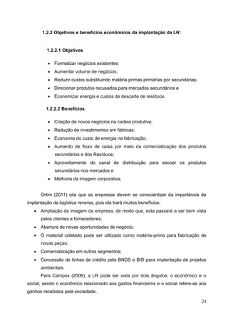 24
1.2.2 Objetivos e benefícios econômicos da implantação da LR:
1.2.2.1 Objetivos
 Formalizar negócios existentes;
 Aumentar volume de negócios;
 Reduzir custos substituindo matéria primas primárias por secundárias;
 Direcionar produtos recusados para mercados secundários e
 Economizar energia e custos de descarte de resíduos.
1.2.2.2 Benefícios
 Criação de novos negócios na cadeia produtiva;
 Redução de investimentos em fábricas;
 Economia do custo de energia na fabricação;
 Aumento de fluxo de caixa por meio da comercialização dos produtos
secundários e dos Resíduos;
 Aproveitamento do canal de distribuição para escoar os produtos
secundários nos mercados e
 Melhoria da imagem corporativa;
Ortim (2011) cita que as empresas devem se conscientizar da importância da
implantação da logística reversa, pois ela trará muitos benefícios:
 Ampliação da imagem da empresa, de modo que, esta passará a ser bem vista
pelos clientes e fornecedores;
 Abertura de novas oportunidades de negócio;
 O material coletado pode ser utilizado como matéria-prima para fabricação de
novas peças;
 Comercialização em outros segmentos;
 Concessão de linhas de crédito pelo BNDS e BID para implantação de projetos
ambientais.
Para Campos (2006), a LR pode ser vista por dois ângulos: o econômico e o
social, sendo o econômico relacionado aos gastos financeiros e o social refere-se aos
ganhos recebidos pela sociedade.
 