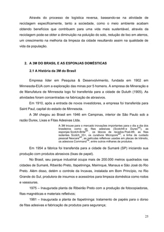 25
Através do processo de logística reversa, baseando-se na atividade de
reciclagem especificamente, tanto a sociedade, como o meio ambiente acabam
obtendo benefícios que contribuem para uma vida mais sustentável, através da
reciclagem pode-se obter a diminuição na poluição do solo, redução de lixo em aterros,
um crescimento na melhoria da limpeza da cidade resultando assim na qualidade de
vida da população.
2. A 3M DO BRASIL E AS ESPONJAS DOMÉSTICAS
2.1 A História da 3M do Brasil
Empresa líder em Pesquisa & Desenvolvimento, fundada em 1902 em
Minnesota-EUA com a exploração das minas por 5 homens. A empresa de Mineração e
de Manufatura de Minnesota logo foi transferida para a cidade de Duluth (1905). As
atividades foram concentradas na fabricação de abrasivos.
Em 1910, após a entrada de novos investidores, a empresa foi transferida para
Saint Paul, capital do estado de Minnesota.
A 3M chegou ao Brasil em 1946 em Campinas, interior de São Paulo sob a
razão Durex, Lixas e Fitas Adesivas Ltda.
A 3M trouxe para o mercado inovações importantes para o dia a dia dos
brasileiros como as fitas adesivas (Scotch® e Durex
MR
), as
esponjas Scotch-Brite
MR
, os blocos de recados Post-it®, as fitas
isolantes Scotch 33+, os curativos Micropore
MR
, a linha de cuidado
pessoal Nexcare
MR
, as películas refletivas usadas em placas de trânsito,
os adesivos Command
TM
, entre outros milhares de produtos.
Em 1954 a fábrica foi transferida para a cidade de Sumaré (SP) iniciando sua
produção com produtos abrasivos (lixas de papel).
No Brasil, seu parque industrial ocupa mais de 200.000 metros quadrados nas
cidades de Sumaré, Ribeirão Preto, Itapetininga, Mairinque, Manaus e São José do Rio
Preto. Além disso, detém o controle da Incavas, instalada em Bom Princípio, no Rio
Grande do Sul, produtora de insumos e acessórios para limpeza doméstica como rodos
e vassouras.
1975 – Inaugurada planta de Ribeirão Preto com a produção de fotocopiadoras,
fitas magnéticas e materiais refletivos;
1981 – Inaugurada a planta de Itapetininga: tratamento de papéis para o dorso
de fitas adesivas e fabricação de produtos para segurança;
 