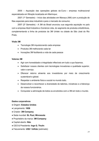 26
2005 – Aquisição das operações globais da Cuno – empresa multinacional
especializada em filtração localizada em Mairinque;
2007 (1º Semestre) – Início das atividades em Manaus (AM) com a produção de
fitas especiais para área industrial e para o mercado de consumo;
2007 (2º Semestre) - A 3M do Brasil anunciou sua segunda aquisição no país
com a empresa Abzil Indústria e Comércio Ltda, do segmento de produtos ortodônticos,
complementando a linha de produtos da 3M Unitek na cidade de São José do Rio
Preto.
Visão 3M
 Tecnologia 3M impulsionando cada empresa
 Produtos 3M melhorando cada lar
 Inovações 3M facilitando a vida de cada pessoa
Valores 3M
 Agir com honestidade e integridade inflexíveis em tudo o que fazemos.
 Satisfazer nossos clientes com tecnologias inovadoras e qualidade superior,
valor e serviço.
 Oferecer retorno atraente aos investidores por meio de crescimento
sustentável e global.
 Respeitar o ambiente físico e social no mundo todo.
 Desenvolver e reconhecer a diversidade de talentos, iniciativas e a liderança
de nossos funcionários.
 Conquistar a admiração de todos os envolvidos com a 3M em todo o mundo.
Dados corporativos
● Origem: Estados Unidos
● Lançamento: 1958
● Criador: 3M Company
● Sede mundial: St. Paul, Minnesota
● Proprietário da marca: 3M Company
● Capital aberto: Não
● CEO & Presidente: Inge G. Thulin
● Faturamento: US$ 1 bilhão (estimado)
 