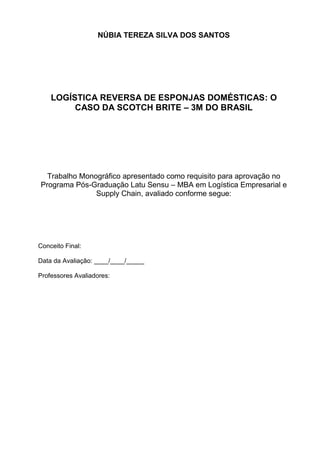 2
NÚBIA TEREZA SILVA DOS SANTOS
LOGÍSTICA REVERSA DE ESPONJAS DOMÉSTICAS: O
CASO DA SCOTCH BRITE – 3M DO BRASIL
Trabalho Monográfico apresentado como requisito para aprovação no
Programa Pós-Graduação Latu Sensu – MBA em Logística Empresarial e
Supply Chain, avaliado conforme segue:
Conceito Final:
Data da Avaliação: ____/____/_____
Professores Avaliadores:
 