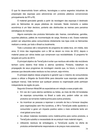 34
O que foi desenvolvido foram aditivos, tecnologias e outros segredos industriais de
preparação das esponjas para adicioná-las em produtos plásticos convencionais
principalmente de PP e PE.
O material granulado gerado a partir da reciclagem das esponjas é destinado
para os fabricantes de peças plásticas do mercado. Neste momento a cadeia
econômica é um fator decisivo, portanto são distribuídas as resinas para parceiros
estratégicos do mercado.
Alguns exemplos dos produtos fabricados são: lixeiras, cremalheiras, garrafas,
suportes plásticos, pallets de movimentação de carga, floreiras e etc. Esses materiais
podem ser adquiridos pelos consumidores diretamente nas lojas onde os fabricantes
realizam a venda, por todo o Brasil ou localmente.
Todo o processo até o lançamento do programa de coleta leva, em média, dois
anos. O início das negociações com a 3M se deram no início de 2012, depois o
material passa por vários testes que comprovam sua reciclabilidade. O programa foi
lançado em junho de 2013.
O principal objetivo da TerraCycle é evitar que resíduos até então não recicláveis
tenham como destino final lixões e aterros sanitários. Portanto, trabalham na
propagação de seus programas de reciclagem visando que, no futuro, o número de
pessoas que descarte estes resíduos no lixo comum, seja mínimo.
O principal objetivo desse programa é garantir que o máximo de consumidores
passe a utilizar a Brigada da Scotch-Brite para descartar suas esponjas usadas (de
qualquer marca). Vale lembrar que qualquer pessoa ou organização pode participar
independente da região do país.
Segundo Emerson Mota/3M as expectativas em relação a esse projeto são:
 Em vez de ir para aterros sanitários ou lixões, as mais de três mil toneladas
de esponjas consumidas no Brasil a cada ano, podem voltar ao ciclo
produtivo se tornando matéria-prima para outros produtos;
 Ao incentivar as pessoas a repensar o conceito de lixo e fornecer doações
para organizações sem fins lucrativos, a 3M e TerraCycle estão ajudando o
consumidor a gerar um impacto positivo sobre o meio ambiente tanto em
nível global como local;
 Ao utilizar materiais reciclados como matéria-prima para outros produtos, a
TerraCycle substitui a necessidade de se produzir mais material virgem;
 Utilizando resíduos de embalagens, a TerraCycle auxilia na oferta de
produtos ambientalmente responsáveis e de preços mais acessíveis.
 