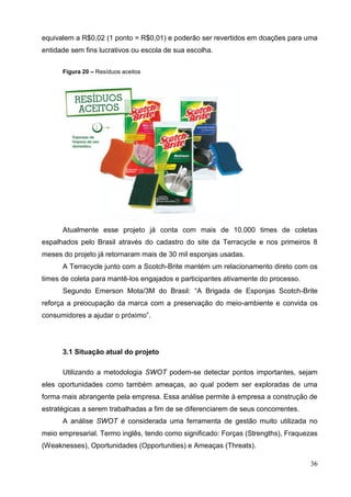 36
equivalem a R$0,02 (1 ponto = R$0,01) e poderão ser revertidos em doações para uma
entidade sem fins lucrativos ou escola de sua escolha.
Figura 20 – Resíduos aceitos
Atualmente esse projeto já conta com mais de 10.000 times de coletas
espalhados pelo Brasil através do cadastro do site da Terracycle e nos primeiros 8
meses do projeto já retornaram mais de 30 mil esponjas usadas.
A Terracycle junto com a Scotch-Brite mantém um relacionamento direto com os
times de coleta para mantê-los engajados e participantes ativamente do processo.
Segundo Emerson Mota/3M do Brasil: “A Brigada de Esponjas Scotch-Brite
reforça a preocupação da marca com a preservação do meio-ambiente e convida os
consumidores a ajudar o próximo”.
3.1 Situação atual do projeto
Utilizando a metodologia SWOT podem-se detectar pontos importantes, sejam
eles oportunidades como também ameaças, ao qual podem ser exploradas de uma
forma mais abrangente pela empresa. Essa análise permite à empresa a construção de
estratégicas a serem trabalhadas a fim de se diferenciarem de seus concorrentes.
A análise SWOT é considerada uma ferramenta de gestão muito utilizada no
meio empresarial. Termo inglês, tendo como significado: Forças (Strengths), Fraquezas
(Weaknesses), Oportunidades (Opportunities) e Ameaças (Threats).
 