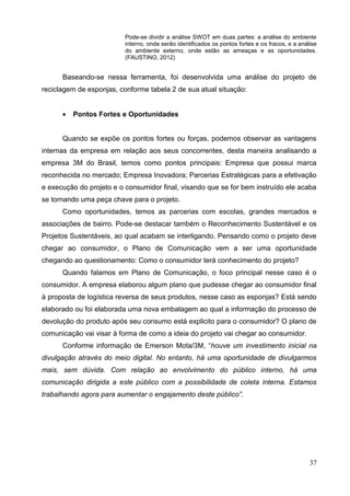 37
Pode-se dividir a análise SWOT em duas partes: a análise do ambiente
interno, onde serão identificados os pontos fortes e os fracos, e a análise
do ambiente externo, onde estão as ameaças e as oportunidades.
(FAUSTINO, 2012)
Baseando-se nessa ferramenta, foi desenvolvida uma análise do projeto de
reciclagem de esponjas, conforme tabela 2 de sua atual situação:
 Pontos Fortes e Oportunidades
Quando se expõe os pontos fortes ou forças, podemos observar as vantagens
internas da empresa em relação aos seus concorrentes, desta maneira analisando a
empresa 3M do Brasil, temos como pontos principais: Empresa que possui marca
reconhecida no mercado; Empresa Inovadora; Parcerias Estratégicas para a efetivação
e execução do projeto e o consumidor final, visando que se for bem instruído ele acaba
se tornando uma peça chave para o projeto.
Como oportunidades, temos as parcerias com escolas, grandes mercados e
associações de bairro. Pode-se destacar também o Reconhecimento Sustentável e os
Projetos Sustentáveis, ao qual acabam se interligando. Pensando como o projeto deve
chegar ao consumidor, o Plano de Comunicação vem a ser uma oportunidade
chegando ao questionamento: Como o consumidor terá conhecimento do projeto?
Quando falamos em Plano de Comunicação, o foco principal nesse caso é o
consumidor. A empresa elaborou algum plano que pudesse chegar ao consumidor final
à proposta de logística reversa de seus produtos, nesse caso as esponjas? Está sendo
elaborado ou foi elaborada uma nova embalagem ao qual a informação do processo de
devolução do produto após seu consumo está explicito para o consumidor? O plano de
comunicação vai visar à forma de como a ideia do projeto vai chegar ao consumidor.
Conforme informação de Emerson Mota/3M, “houve um investimento inicial na
divulgação através do meio digital. No entanto, há uma oportunidade de divulgarmos
mais, sem dúvida. Com relação ao envolvimento do público interno, há uma
comunicação dirigida a este público com a possibilidade de coleta interna. Estamos
trabalhando agora para aumentar o engajamento deste público”.
 