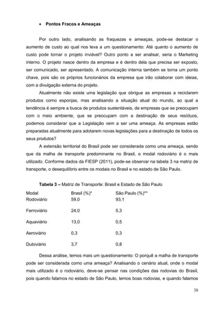38
 Pontos Fracos e Ameaças
Por outro lado, analisando as fraquezas e ameaças, pode-se destacar o
aumento de custo ao qual nos leva a um questionamento: Até quanto o aumento de
custo pode tornar o projeto inviável? Outro ponto a ser analisar, seria o Marketing
interno. O projeto nasce dentro da empresa e é dentro dela que precisa ser exposto,
ser comunicado, ser apresentado. A comunicação interna também se torna um ponto
chave, pois são os próprios funcionários da empresa que irão colaborar com ideias,
com a divulgação externa do projeto.
Atualmente não existe uma legislação que obrigue as empresas a reciclarem
produtos como esponjas, mas analisando a situação atual do mundo, ao qual a
tendência é sempre a busca de produtos sustentáveis, de empresas que se preocupam
com o meio ambiente, que se preocupam com a destinação de seus resíduos,
podemos considerar que a Legislação vem a ser uma ameaça. As empresas estão
preparadas atualmente para adotarem novas legislações para a destinação de todos os
seus produtos?
A extensão territorial do Brasil pode ser considerada como uma ameaça, sendo
que da malha de transporte predominante no Brasil, o modal rodoviário é o mais
utilizado. Conforme dados da FIESP (2011), pode-se observar na tabela 3 na matriz de
transporte, o desequilíbrio entre os modais no Brasil e no estado de São Paulo.
Tabela 3 – Matriz de Transporte: Brasil e Estado de São Paulo
Modal Brasil (%)* São Paulo (%)**
Rodoviário 59,0 93,1
Ferroviário 24,0 5,3
Aquaviário 13,0 0,5
Aeroviário 0,3 0,3
Dutoviário 3,7 0,8
Dessa análise, temos mais um questionamento: O porquê a malha de transporte
pode ser considerada como uma ameaça? Analisando o cenário atual, onde o modal
mais utilizado é o rodoviário, deve-se pensar nas condições das rodovias do Brasil,
pois quando falamos no estado de São Paulo, temos boas rodovias, e quando falamos
 