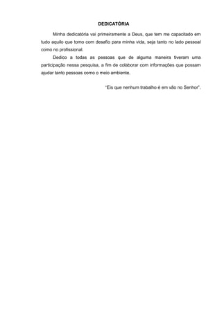 3
DEDICATÓRIA
Minha dedicatória vai primeiramente a Deus, que tem me capacitado em
tudo aquilo que tomo com desafio para minha vida, seja tanto no lado pessoal
como no profissional.
Dedico a todas as pessoas que de alguma maneira tiveram uma
participação nessa pesquisa, a fim de colaborar com informações que possam
ajudar tanto pessoas como o meio ambiente.
“Eis que nenhum trabalho é em vão no Senhor”.
 