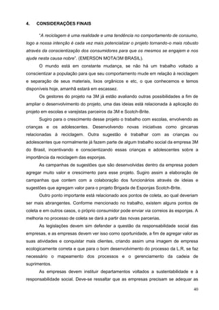 40
4. CONSIDERAÇÕES FINAIS
“A reciclagem é uma realidade e uma tendência no comportamento de consumo,
logo a nossa intenção é cada vez mais potencializar o projeto tornando-o mais robusto
através da conscientização dos consumidores para que os mesmos se engajem e nos
ajude nesta causa nobre”. (EMERSON MOTA/3M BRASIL).
O mundo está em constante mudança, se não há um trabalho voltado a
conscientizar a população para que seu comportamento mude em relação à reciclagem
e separação de seus materiais, lixos orgânicos e etc, o que conhecemos e temos
disponíveis hoje, amanhã estará em escassez.
Os gestores do projeto na 3M já estão avaliando outras possibilidades a fim de
ampliar o desenvolvimento do projeto, uma das ideias está relacionada à aplicação do
projeto em escolas e varejistas parceiros da 3M e Scotch-Brite.
Sugiro para o crescimento desse projeto o trabalho com escolas, envolvendo as
crianças e os adolescentes. Desenvolvendo novas iniciativas como gincanas
relacionadas à reciclagem. Outra sugestão é trabalhar com as crianças ou
adolescentes que normalmente já fazem parte de algum trabalho social da empresa 3M
do Brasil, incentivando e conscientizando essas crianças e adolescentes sobre a
importância da reciclagem das esponjas.
As campanhas de sugestões que são desenvolvidas dentro da empresa podem
agregar muito valor e crescimento para esse projeto. Sugiro assim a elaboração de
campanhas que contem com a colaboração dos funcionários através de ideias e
sugestões que agregam valor para o projeto Brigada de Esponjas Scotch-Brite.
Outro ponto importante está relacionado aos pontos de coleta, ao qual deveriam
ser mais abrangentes. Conforme mencionado no trabalho, existem alguns pontos de
coleta e em outros casos, o próprio consumidor pode enviar via correios às esponjas. A
melhoria no processo de coleta se dará a partir das novas parcerias.
As legislações devem sim defender a questão da responsabilidade social das
empresas, e as empresas devem ver isso como oportunidade, a fim de agregar valor as
suas atividades e conquistar mais clientes, criando assim uma imagem de empresa
ecologicamente correta e que para o bom desenvolvimento do processo da L.R, se faz
necessário o mapeamento dos processos e o gerenciamento da cadeia de
suprimentos.
As empresas devem instituir departamentos voltados a sustentabilidade e à
responsabilidade social. Deve-se ressaltar que as empresas precisam se adequar as
 