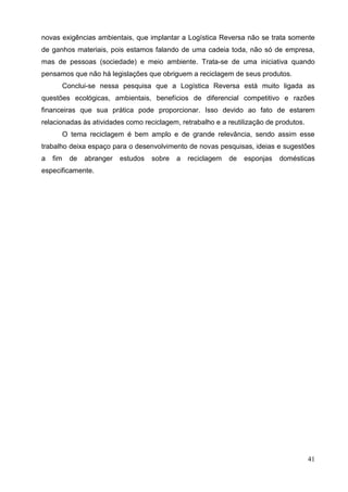 41
novas exigências ambientais, que implantar a Logística Reversa não se trata somente
de ganhos materiais, pois estamos falando de uma cadeia toda, não só de empresa,
mas de pessoas (sociedade) e meio ambiente. Trata-se de uma iniciativa quando
pensamos que não há legislações que obriguem a reciclagem de seus produtos.
Conclui-se nessa pesquisa que a Logística Reversa está muito ligada as
questões ecológicas, ambientais, benefícios de diferencial competitivo e razões
financeiras que sua prática pode proporcionar. Isso devido ao fato de estarem
relacionadas às atividades como reciclagem, retrabalho e a reutilização de produtos.
O tema reciclagem é bem amplo e de grande relevância, sendo assim esse
trabalho deixa espaço para o desenvolvimento de novas pesquisas, ideias e sugestões
a fim de abranger estudos sobre a reciclagem de esponjas domésticas
especificamente.
 