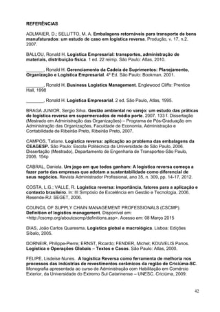 42
REFERÊNCIAS
ADLMAIER, D.; SELLITTO, M. A. Embalagens retornáveis para transporte de bens
manufaturados: um estudo de caso em logística reversa. Produção, v. 17, n.2.
2007.
BALLOU, Ronald H. Logística Empresarial: transportes, administração de
materiais, distribuição física. 1 ed. 22 reimp. São Paulo: Atlas, 2010.
_______, Ronald H. Gerenciamento da Cadeia de Suprimentos: Planejamento,
Organização e Logística Empresarial. 4º Ed. São Paulo: Bookman, 2001.
_______, Ronald H. Business Logistics Management. Englewood Cliffs: Prentice
Hall, 1998
_______, Ronald H. Logística Empresarial. 2 ed. São Paulo, Atlas, 1995.
BRAGA JUNIOR, Sergio Silva. Gestão ambiental no varejo: um estudo das práticas
de logística reversa em supermercados de médio porte. 2007. 133 f. Dissertação
(Mestrado em Administração das Organizações) – Programa de Pós-Graduação em
Administração das Organizações, Faculdade de Economia, Administração e
Contabilidade de Ribeirão Preto, Ribeirão Preto, 2007.
CAMPOS, Tatiane. Logística reversa: aplicação ao problema das embalagens da
CEAGESP. São Paulo: Escola Politécnica da Universidade de São Paulo, 2006.
Dissertação (Mestrado), Departamento de Engenharia de Transportes-São Paulo,
2006. 154p
CABRAL, Daniela. Um jogo em que todos ganham: A logística reversa começa a
fazer parte das empresas que adotam a sustentabilidade como diferencial de
seus negócios. Revista Administrador Profissional, ano 35, n. 309, pp. 14-17, 2012.
COSTA, L.G.; VALLE, R. Logística reversa: importância, fatores para a aplicação e
contexto brasileiro. In: III Simpósio de Excelência em Gestão e Tecnologia, 2006.
Resende-RJ: SEGET, 2006.
COUNCIL OF SUPPLY CHAIN MANAGEMENT PROFESSIONALS (CSCMP).
Definition of logistics management. Disponível em:
<http://cscmp.org/aboutcscmp/definitions.asp>. Acesso em: 08 Março 2015
DIAS, João Carlos Quaresma. Logística global e macrológica. Lisboa: Edições
Síbalo, 2005.
DORNEIR, Philippe-Pierre; ERNST, Ricardo; FENDER, Michel; KOUVELIS Panos.
Logística e Operações Globais – Textos e Casos. São Paulo: Atlas, 2000.
FELIPE, Lisdeise Nunes. A logística Reversa como ferramenta de melhoria nos
processos das indústrias de revestimentos cerâmicos da região de Criciúma-SC.
Monografia apresentada ao curso de Administração com Habilitação em Comércio
Exterior, da Universidade do Extremo Sul Catarinense – UNESC. Criciúma, 2009.
 