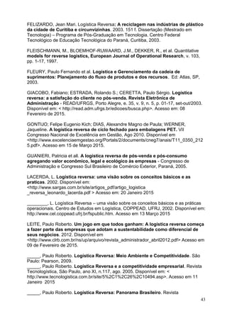 43
FELIZARDO, Jean Mari. Logística Reversa: A reciclagem nas indústrias de plástico
da cidade de Curitiba e circunvizinhas. 2003. 151 f. Dissertação (Mestrado em
Tecnologia) – Programa de Pós-Graduação em Tecnologia. Centro Federal
Tecnológico de Educação Tecnológica do Paraná, Curitiba, 2003.
FLEISCHMANN, M., BLOEMHOF-RUWAARD, J.M., DEKKER, R., et al. Quantitative
models for reverse logistics, European Journal of Operational Research, v. 103,
pp. 1-17, 1997.
FLEURY, Paulo Fernando et al. Logística e Gerenciamento da cadeia de
suprimentos: Planejamento do fluxo de produtos e dos recursos. Ed: Atlas, SP,
2003.
GIACOBO, Fabiano; ESTRADA, Rolando S.; CERETTA, Paulo Sérgio. Logística
reversa: a satisfação do cliente no pós-venda. Revista Eletrônica de
Administração - READ/UFRGS, Porto Alegre, e. 35, v. 9, n. 5, p. 01-17, set-out/2003.
Disponível em: < http://read.adm.ufrgs.br/edicoes/busca.php>. Acesso em: 08
Fevereiro de 2015.
GONTIJO; Felipe Eugenio Kich; DIAS, Alexandre Magno de Paula; WERNER,
Jaqueline. A logística reversa de ciclo fechado para embalagens PET. VII
Congresso Nacional de Excelência em Gestão, Ago 2010. Disponível em
<http://www.excelenciaemgestao.org/Portals/2/documents/cneg7/anais/T11_0350_212
5.pdf>. Acesso em 15 de Março 2015.
GUANIERI, Patricia et all. A logística reversa de pós-venda e pós-consumo
agregando valor econômico, legal e ecológico às empresas - Congresso de
Administração e Congresso Sul Brasileiro de Comércio Exterior, Paraná, 2005.
LACERDA, L. Logística reversa: uma visão sobre os conceitos básicos e as
praticas. 2002. Disponível em:
<http://www.sargas.com.br/site/artigos_pdf/artigo_logistica
_reversa_leonardo_lacerda.pdf > Acesso em: 20 Janeiro 2015
________, L. Logística Reversa – uma visão sobre os conceitos básicos e as práticas
operacionais. Centro de Estudos em Logística, COPPEAD, UFRJ, 2002. Disponível em:
http://www.cel.coppead.ufrj.br/fspublic.htm. Acesso em 13 Março 2015
LEITE, Paulo Roberto. Um jogo em que todos ganham: A logística reversa começa
a fazer parte das empresas que adotam a sustentabilidade como diferencial de
seus negócios. 2012. Disponível em
<http://www.clrb.com.br/ns/up/arquivo/revista_administrador_abril2012.pdf> Acesso em
09 de Fevereiro de 2015.
_____, Paulo Roberto. Logística Reversa: Meio Ambiente e Competitividade. São
Paulo: Pearson, 2009.
_____, Paulo Roberto. Logística Reversa e a competitividade empresarial. Revista
Tecnologística, São Paulo, ano XI, n.117, ago. 2005. Disponível em: <
http://www.tecnologistica.com.br/site/5%2C1%2C26%2C10494.asp>. Acesso em 11
Janeiro 2015
_____, Paulo Roberto. Logística Reversa: Panorama Brasileiro. Revista
 