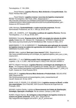 44
Tecnologística. nº. 104, 2004.
_____, Paulo Roberto. Logística Reversa. Meio Ambiente e Competitividade. São
Paulo: Prentice Hall, 2003.
_____, Paulo Roberto. Logística reversa: nova área da logística empresarial.
Revista Tecnologística. São Paulo, 2002.. Disponível em <
http://meusite.mackenzie.com.br/leitepr/LOG%CDSTICA%20REVERSA%20-
%20NOVA%20%C1REA%20DA%20LOG%CDSTICA%20EMPRESARIAL.pdf>.
Acesso em 05 Fevereiro 2015
LIAN, Henrique. Sustentabilidade: a razão social das empresas. Revista
Administrador Profissional, ano 35, n. 309, pp. 20-25, 2012.
LIMA, L.M., CAIXETA, J.V.F. Conceitos e práticas de Logística Reversa. Revista
Tecnologística, v. 4, n. 66, pp. 54-58, 2001.
MARANHA, Fernanda. Empresa júnior da USP cria projeto de redução do efeito
estufa. Edição Ano: 46 - Número: 83 - Publicada em: 18/10/2013. Disponível em
http://www.usp.br/aun/exibir.php?id=5553&edicao=982. Acesso em Maio, 2015
MARCONDES, F. C.S. & CARDOSO F.F. Contribuição para aplicação do conceito
de logística reversa na cadeia de suprimentos da construção civil. Porto Alegre:IV
SIBRAGEC/I ELAGEC, 2005.
MEIRIM, Hélio. Logística! Será que é isso mesmo? 2008. Disponível em <
http://www.portaldomarketing.com.br/Artigos_de_logistica/Logistica_sera_que_e_isso_
mesmo.htm>.
MENTZER, J. T. et al. Defining supply chain management. Journal of Business
Logistics, v. 22, n. 2, 2001. http://dx.doi.org/10.1002/j.2158-1592.2001.tb00001.x
MOTTA, Wladmir Henriques. Logística Reversa e reciclagem de embalagens no
Brasil. VII Congresso Nacional de Excelência em Gestão, Ago 2011. Disponível em
<http://www.excelenciaemgestao.org/Portals/2/documents/cneg7/anais/T11_0350_212
5.pdf>. Acesso em 10 de Fevereiro 2015.
MUELLER, C. Logística Reversa Meio-Ambiente e Produtividade. GELOG-UFSC
2005. Disponível em
http://empresaresponsavel.com/aulas/logistica_texto_meioambiente.pdf
rsa.pdf. Acesso em 16 mar. 2015.
NAHN, A.N.N. P; SOUZA, C.G; AGUIAR, R.A.A. Logística reversa no Brasil: a visão
dos especialistas. Ouro Preto-MG: XXIII Encontro Nacional de Engenharia de
Produção, 2003.
NOVAES, Antônio Galvão. Logística e Gerenciamento da Cadeia de Distribuição:
Estratégia, Operação e Avaliação. Rio de Janeiro: Campus, p.409, 2001.
NUNES, Wagner Djones. As vantagens e desvantagens da logística reversa no
sistema de gestão ambiental. Junho, 2011. Disponível em
http://wagnerdnunes.blogspot.com.br/2011_06_01_archive.html
 
