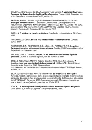45
OLIVEIRA, Adriano Abreu de; SILVA, Jersone Tarso Moreira. A Logística Reversa no
Processo de Revalorização dos Bens Manufaturados. Franca, 2005. Disponível em:
<http://www.facef.br/rea/edicao07/ed07_art03.pdf>
PEREIRA, Priscila Lazzarini. Logística Reversa na Mercedes-Benz- Juiz de Fora:
Evolução e Oportunidades. Trabalho de Conclusão de Curso apresentado a
Faculdade de Engenharia da Universidade Federal de Juiz de Fora. Juiz de Fira, 2010.
Disponível em <http://www.ufjf.br/ep/files/2011/02/TCC-Logistica-Reversa-Priscilla-
Lazzarini-Pereira.pdf> Acesso em 20 de maio de 2012
PIRES, S. O modelo de consórcio Modular. São Paulo: Universidade de São Paulo,
1999.
PONCHIROLLI, Osmar. Ética e responsabilidade social empresarial. Curitiba:
Juruá, 2007.
RODRIGUES, D.F.; RODRIGUES, G.G.; LEAL, J.E.; PIZZOLATO, N.D. Logística
Reversa- Conceitos e Componentes do sistema. Curitiba: XXII Encontro Nacional de
Engenharia de Produção, 2002.
ROGERS, Dale, S., TIBBEN-LEMBKE, R. An examination of reverse logistics
practices. Journal of business logistics, vol. 22, number 2, 2001.
SHIBAO, Fábio Ytoshi; MOORI, Roberto Giro; SANTOS, Mario Roberto dos. A
logística reversa e a sustentabilidade empresarial. XIII SemeAD- Seminários em
Administração. Setembro, 2010. Disponível em
http://www.ead.fea.usp.br/semead/13semead/resultado/trabalhosPDF/521.pdf. Acesso
em Mar, 2013
SILVA. Aparecida Donizete Alves. O crescimento da importância da Logística
Reversa. Trabalho apresentado como exigência parcial para obtenção do certificado de
conclusão de curso de Pós-graduação lato sensu em Gestão de Operações e Logística
da METROCAMP. Campinas, 2009. [mensagem pessoal]. Mensagem recebida por
<expedicao.buckman@celerelog.com.br> em 30 abr. 2012
STOCK, J.R. Development and Implementation of Reverse Logistics Programs.
Oaks Brook, IL, Council of Logistics Management Books, 1998.
 