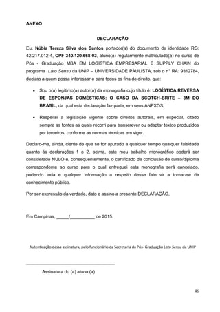 46
ANEXO
DECLARAÇÃO
Eu, Núbia Tereza Silva dos Santos portador(a) do documento de identidade RG:
42.217.012-4, CPF 340.120.668-03, aluno(a) regularmente matriculado(a) no curso de
Pós - Graduação MBA EM LOGÍSTICA EMPRESARIAL E SUPPLY CHAIN do
programa Lato Sensu da UNIP – UNIVERSIDADE PAULISTA, sob o n° RA: 9312784,
declaro a quem possa interessar e para todos os fins de direito, que:
 Sou o(a) legítimo(a) autor(a) da monografia cujo título é: LOGÍSTICA REVERSA
DE ESPONJAS DOMÉSTICAS: O CASO DA SCOTCH-BRITE – 3M DO
BRASIL, da qual esta declaração faz parte, em seus ANEXOS;
 Respeitei a legislação vigente sobre direitos autorais, em especial, citado
sempre as fontes as quais recorri para transcrever ou adaptar textos produzidos
por terceiros, conforme as normas técnicas em vigor.
Declaro-me, ainda, ciente de que se for apurado a qualquer tempo qualquer falsidade
quanto ás declarações 1 e 2, acima, este meu trabalho monográfico poderá ser
considerado NULO e, consequentemente, o certificado de conclusão de curso/diploma
correspondente ao curso para o qual entreguei esta monografia será cancelado,
podendo toda e qualquer informação a respeito desse fato vir a tornar-se de
conhecimento público.
Por ser expressão da verdade, dato e assino a presente DECLARAÇÃO,
Em Campinas, _____/__________ de 2015.
Autenticação dessa assinatura, pelo funcionário da Secretaria da Pós- Graduação Lato Sensu da UNIP
____________________________________
Assinatura do (a) aluno (a)
 