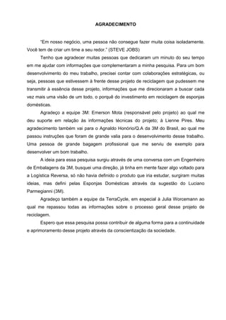 4
AGRADECIMENTO
“Em nosso negócio, uma pessoa não consegue fazer muita coisa isoladamente.
Você tem de criar um time a seu redor.” (STEVE JOBS)
Tenho que agradecer muitas pessoas que dedicaram um minuto do seu tempo
em me ajudar com informações que complementaram a minha pesquisa. Para um bom
desenvolvimento do meu trabalho, precisei contar com colaborações estratégicas, ou
seja, pessoas que estivessem à frente desse projeto de reciclagem que pudessem me
transmitir à essência desse projeto, informações que me direcionaram a buscar cada
vez mais uma visão de um todo, o porquê do investimento em reciclagem de esponjas
domésticas.
Agradeço a equipe 3M: Emerson Mota (responsável pelo projeto) ao qual me
deu suporte em relação às informações técnicas do projeto; à Lienne Pires. Meu
agradecimento também vai para o Agnaldo Honório/Q.A da 3M do Brasil, ao qual me
passou instruções que foram de grande valia para o desenvolvimento desse trabalho.
Uma pessoa de grande bagagem profissional que me serviu de exemplo para
desenvolver um bom trabalho.
A ideia para essa pesquisa surgiu através de uma conversa com um Engenheiro
de Embalagens da 3M, busquei uma direção, já tinha em mente fazer algo voltado para
a Logística Reversa, só não havia definido o produto que iria estudar, surgiram muitas
ideias, mas defini pelas Esponjas Domésticas através da sugestão do Luciano
Parmegianni (3M).
Agradeço também a equipe da TerraCycle, em especial à Julia Worcemann ao
qual me repassou todas as informações sobre o processo geral desse projeto de
reciclagem.
Espero que essa pesquisa possa contribuir de alguma forma para a continuidade
e aprimoramento desse projeto através da conscientização da sociedade.
 