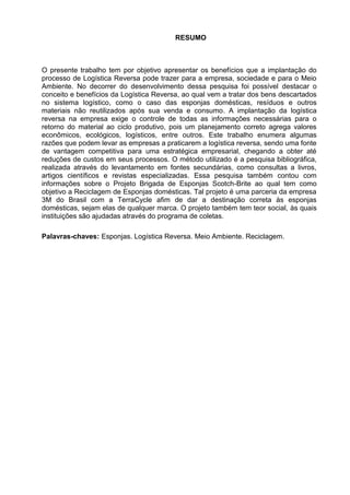 6
RESUMO
O presente trabalho tem por objetivo apresentar os benefícios que a implantação do
processo de Logística Reversa pode trazer para a empresa, sociedade e para o Meio
Ambiente. No decorrer do desenvolvimento dessa pesquisa foi possível destacar o
conceito e benefícios da Logística Reversa, ao qual vem a tratar dos bens descartados
no sistema logístico, como o caso das esponjas domésticas, resíduos e outros
materiais não reutilizados após sua venda e consumo. A implantação da logística
reversa na empresa exige o controle de todas as informações necessárias para o
retorno do material ao ciclo produtivo, pois um planejamento correto agrega valores
econômicos, ecológicos, logísticos, entre outros. Este trabalho enumera algumas
razões que podem levar as empresas a praticarem a logística reversa, sendo uma fonte
de vantagem competitiva para uma estratégica empresarial, chegando a obter até
reduções de custos em seus processos. O método utilizado é a pesquisa bibliográfica,
realizada através do levantamento em fontes secundárias, como consultas a livros,
artigos científicos e revistas especializadas. Essa pesquisa também contou com
informações sobre o Projeto Brigada de Esponjas Scotch-Brite ao qual tem como
objetivo a Reciclagem de Esponjas domésticas. Tal projeto é uma parceria da empresa
3M do Brasil com a TerraCycle afim de dar a destinação correta às esponjas
domésticas, sejam elas de qualquer marca. O projeto também tem teor social, às quais
instituições são ajudadas através do programa de coletas.
Palavras-chaves: Esponjas. Logística Reversa. Meio Ambiente. Reciclagem.
 