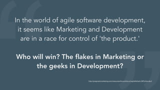 In the world of agile software development,
it seems like Marketing and Development
are in a race for control of 'the product.'
Who will win? The ﬂakes in Marketing or
the geeks in Development?
http://pragmaticmarketing.com/resources/the-politics-of-agile#sthash.QBFjcZse.dpuf
 