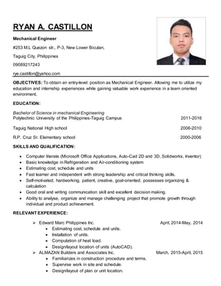 RYAN A. CASTILLON
Mechanical Engineer
#253 M.L Quezon str., P-3, New Lower Bicutan,
Taguig City, Philippines
09089217243
rye.castillon@yahoo.com
OBJECTIVES: To obtain an entry-level position as Mechanical Engineer. Allowing me to utilize my
education and internship experiences while gaining valuable work experience in a team oriented
environment.
EDUCATION:
Bachelor of Science in mechanical Engineering
Polytechnic University of the Philippines-Taguig Campus 2011-2016
Taguig National High school 2006-2010
R.P. Cruz Sr. Elementary school 2000-2006
SKILLS AND QUALIFICATION:
 Computer literate (Microsoft Office Applications, Auto-Cad 2D and 3D, Solidworks, Inventor)
 Basic knowledge in Refrigeration and Air-conditioning system
 Estimating cost, schedule and units
 Fast learner and independent with strong leadership and critical thinking skills.
 Self-motivated, hardworking, patient, creative, goal-oriented, possesses organizing &
calculation
 Good oral and writing communication skill and excellent decision making.
 Ability to analyse, organize and manage challenging project that promote growth through
individual and product achievement.
RELEVANT EXPERIENCE:
 Edward Marc Philippines Inc. April, 2014-May, 2014
 Estimating cost, schedule and units.
 Installation of units.
 Computation of heat load.
 Design/layout location of units (AutoCAD).
 ALMAZAN Builders and Associates Inc. March, 2015-April, 2015
 Familiarizes in construction procedure and terms.
 Supervise work in site and schedule.
 Design/layout of plan or unit location.
 